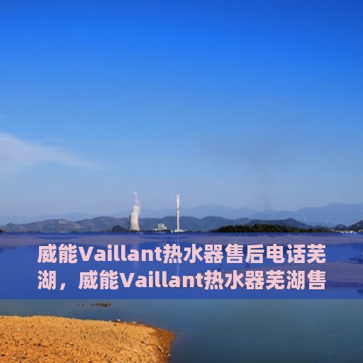 威能Vaillant热水器售后电话芜湖，威能Vaillant热水器芜湖售后服务中心电话及服务一览