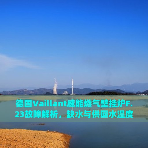 德国Vaillant威能燃气壁挂炉F.23故障解析，缺水与供回水温度差异大解决方案指南