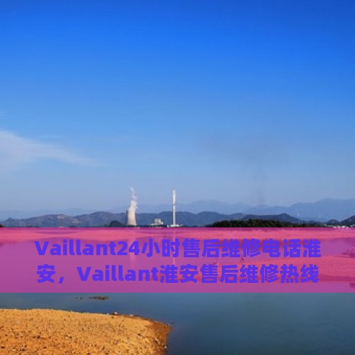 Vaillant24小时售后维修电话淮安，Vaillant淮安售后维修热线全天候服务，专业解决您的需求